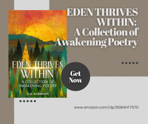 EDEN THRIVES WITHIN is a collection of awakening poetry from award-winning Inspirational Spiritual author J.M. Harrison. Sharing the oneness uncovered beyond the everyday mind, these easy to read poems of enlightenment encompass the sacred, the sublime, the everyday and the humorous. Whether you're just starting out on your spiritual path, or a well-traveled soul, you will find nourishment and inspiration in these illuminating poems.

Book Link on Amazon:   https://www.amazon.com/dp/B0B4HTT57D